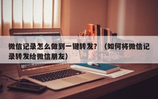 微信记录怎么做到一键转发？（如何将微信记录转发给微信朋友）