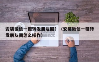 安装微信一键转发朋友圈？（安装微信一键转发朋友圈怎么操作）