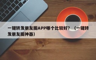 一键转发朋友圈APP哪个比较好？（一键转发朋友圈神器）