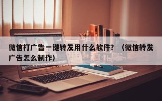 微信打广告一键转发用什么软件？（微信转发广告怎么制作）