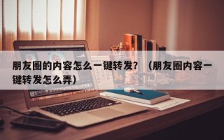 朋友圈的内容怎么一键转发？（朋友圈内容一键转发怎么弄）