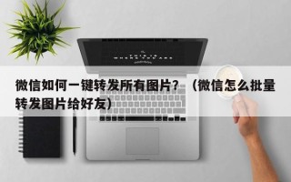 微信如何一键转发所有图片？（微信怎么批量转发图片给好友）