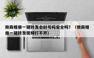 微商相册一键转发会封号吗安全吗？（微商相册一键转发视频打不开）