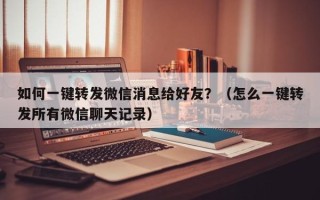 如何一键转发微信消息给好友？（怎么一键转发所有微信聊天记录）