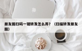 朋友圈扫码一键转发怎么弄？（扫描转发朋友圈）