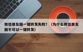 微信朋友圈一键转发失败？（为什么微信朋友圈不可以一键转发）