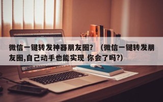 微信一键转发神器朋友圈？（微信一键转发朋友圈,自己动手也能实现 你会了吗?）