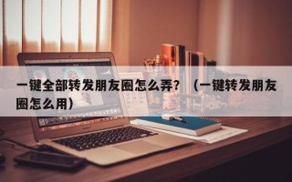 一键全部转发朋友圈怎么弄？（一键转发朋友圈怎么用）