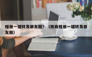 相册一键转发朋友圈？（微商相册一键转发朋友圈）