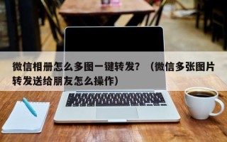 微信相册怎么多图一键转发？（微信多张图片转发送给朋友怎么操作）