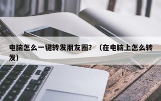 电脑怎么一键转发朋友圈？（在电脑上怎么转发）