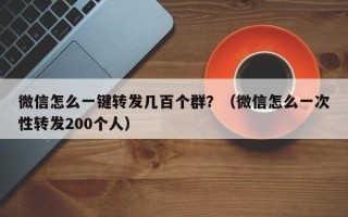 微信怎么一键转发几百个群？（微信怎么一次性转发200个人）