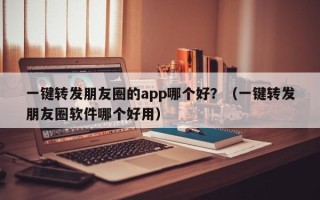 一键转发朋友圈的app哪个好？（一键转发朋友圈软件哪个好用）