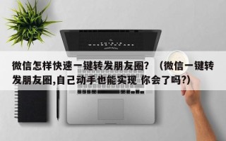 微信怎样快速一键转发朋友圈？（微信一键转发朋友圈,自己动手也能实现 你会了吗?）