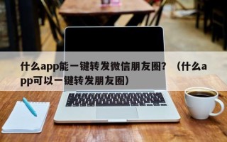 什么app能一键转发微信朋友圈？（什么app可以一键转发朋友圈）