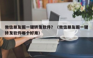 微信朋友圈一键转发软件？（微信朋友圈一键转发软件哪个好用）