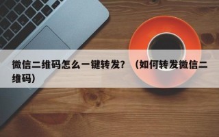 微信二维码怎么一键转发？（如何转发微信二维码）