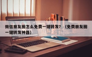 微信朋友圈怎么免费一键转发？（免费朋友圈一键转发神器）