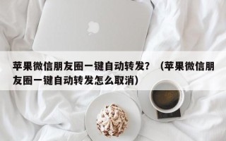 苹果微信朋友圈一键自动转发？（苹果微信朋友圈一键自动转发怎么取消）