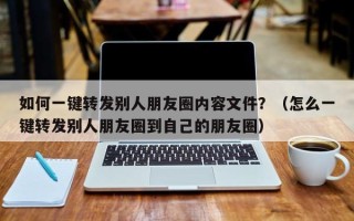 如何一键转发别人朋友圈内容文件？（怎么一键转发别人朋友圈到自己的朋友圈）