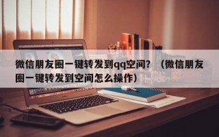 微信朋友圈一键转发到qq空间？（微信朋友圈一键转发到空间怎么操作）