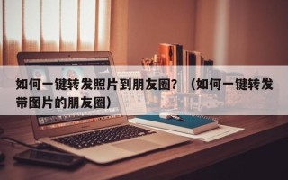 如何一键转发照片到朋友圈？（如何一键转发带图片的朋友圈）