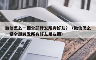 微信怎么一键全部转发所有好友？（微信怎么一键全部转发所有好友朋友圈）