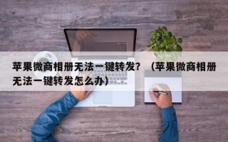 苹果微商相册无法一键转发？（苹果微商相册无法一键转发怎么办）