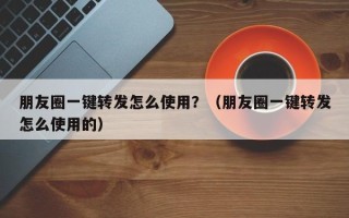 朋友圈一键转发怎么使用？（朋友圈一键转发怎么使用的）