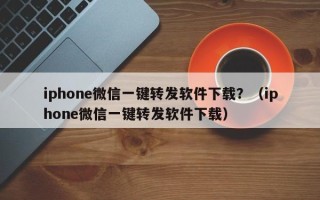 iphone微信一键转发软件下载？（iphone微信一键转发软件下载）