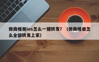 微商相册ios怎么一键转发？（微商相册怎么全部转发上家）