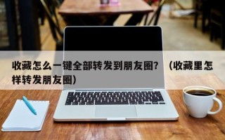 收藏怎么一键全部转发到朋友圈？（收藏里怎样转发朋友圈）