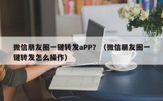 微信朋友圈一键转发aPP？（微信朋友圈一键转发怎么操作）