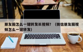 朋友圈怎么一键转发长视频？（微信朋友圈视频怎么一键转发）