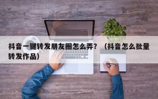 抖音一键转发朋友圈怎么弄？（抖音怎么批量转发作品）