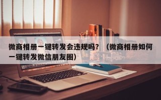 微商相册一键转发会违规吗？（微商相册如何一键转发微信朋友圈）