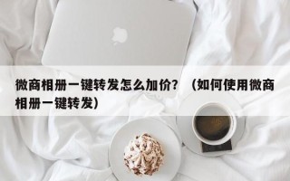 微商相册一键转发怎么加价？（如何使用微商相册一键转发）