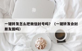 一键转发怎么把微信封号吗？（一键转发会封朋友圈吗）