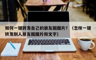 如何一键转发自己的朋友圈图片？（怎样一键转发别人朋友圈图片和文字）