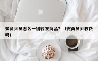 微商贝贝怎么一键转发商品？（微商贝贝收费吗）