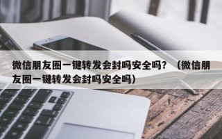 微信朋友圈一键转发会封吗安全吗？（微信朋友圈一键转发会封吗安全吗）