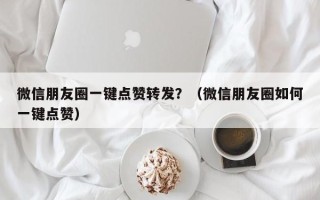 微信朋友圈一键点赞转发？（微信朋友圈如何一键点赞）