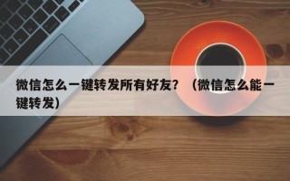 微信怎么一键转发所有好友？（微信怎么能一键转发）