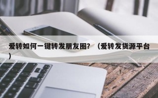 爱转如何一键转发朋友圈？（爱转发货源平台）