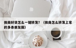 微商好货怎么一键转发？（微商怎么转发上家的多条朋友圈）