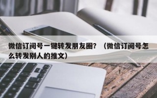 微信订阅号一键转发朋友圈？（微信订阅号怎么转发别人的推文）