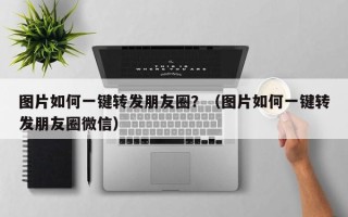 图片如何一键转发朋友圈？（图片如何一键转发朋友圈微信）