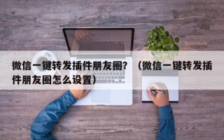 微信一键转发插件朋友圈？（微信一键转发插件朋友圈怎么设置）