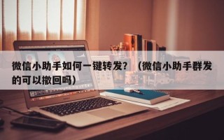 微信小助手如何一键转发？（微信小助手群发的可以撤回吗）