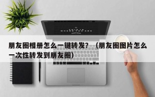 朋友圈相册怎么一键转发？（朋友圈图片怎么一次性转发到朋友圈）